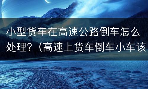 小型货车在高速公路倒车怎么处理?（高速上货车倒车小车该倒车吗）