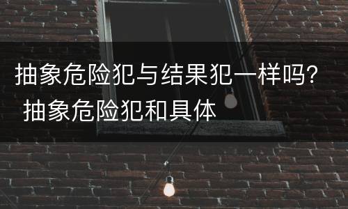 抽象危险犯与结果犯一样吗？ 抽象危险犯和具体