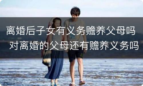 离婚后子女有义务赡养父母吗 对离婚的父母还有赡养义务吗