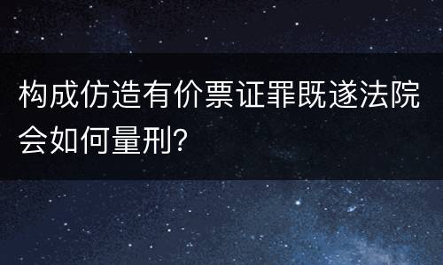 构成仿造有价票证罪既遂法院会如何量刑？