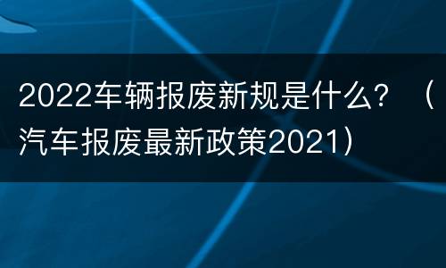 2022车辆报废新规是什么？（汽车报废最新政策2021）