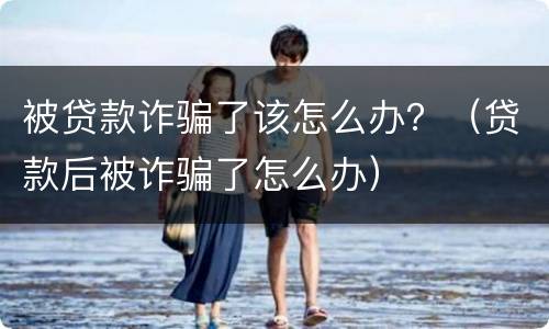 被贷款诈骗了该怎么办？（贷款后被诈骗了怎么办）