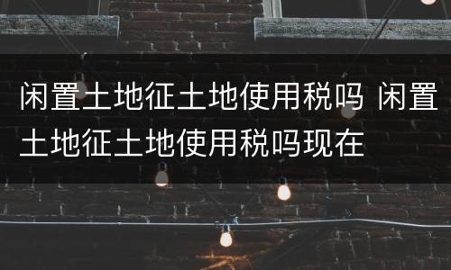 闲置土地征土地使用税吗 闲置土地征土地使用税吗现在
