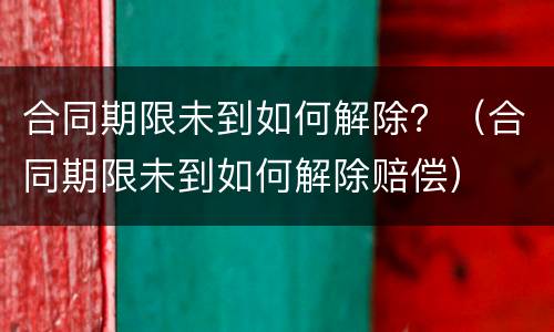 合同期限未到如何解除？（合同期限未到如何解除赔偿）