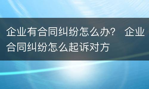 企业有合同纠纷怎么办？ 企业合同纠纷怎么起诉对方