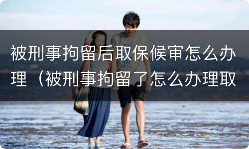 被刑事拘留后取保候审怎么办理（被刑事拘留了怎么办理取保候审）