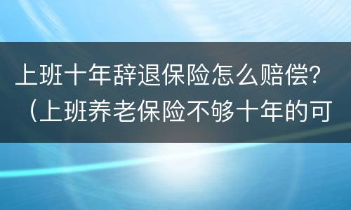 上班十年辞退保险怎么赔偿？（上班养老保险不够十年的可以辞退吗）