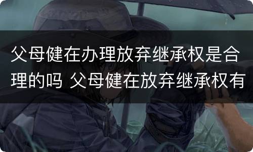 父母健在办理放弃继承权是合理的吗 父母健在放弃继承权有效吗?