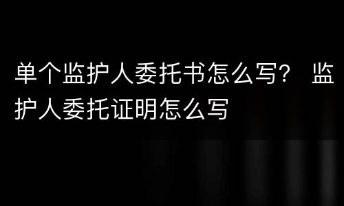 单个监护人委托书怎么写？ 监护人委托证明怎么写