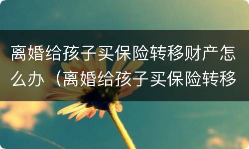 离婚给孩子买保险转移财产怎么办（离婚给孩子买保险转移财产怎么办手续）