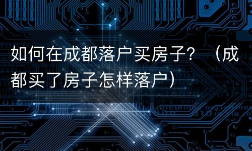 如何在成都落户买房子？（成都买了房子怎样落户）