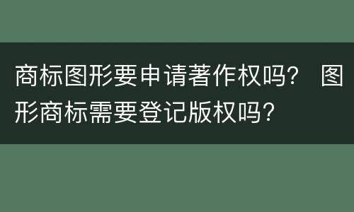 商标图形要申请著作权吗？ 图形商标需要登记版权吗?