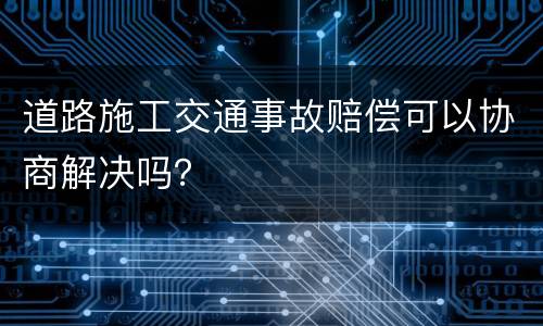 道路施工交通事故赔偿可以协商解决吗？