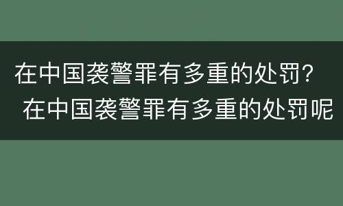 在中国袭警罪有多重的处罚？ 在中国袭警罪有多重的处罚呢
