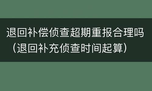 退回补偿侦查超期重报合理吗（退回补充侦查时间起算）