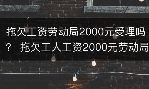 拖欠工资劳动局2000元受理吗？ 拖欠工人工资2000元劳动局会怎么处理