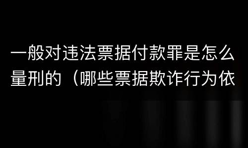 一般对违法票据付款罪是怎么量刑的（哪些票据欺诈行为依法追究刑事责任）