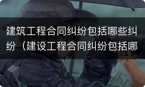 建筑工程合同纠纷包括哪些纠纷（建设工程合同纠纷包括哪些）