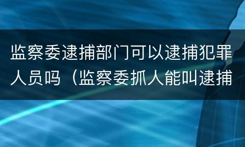 监察委逮捕部门可以逮捕犯罪人员吗（监察委抓人能叫逮捕吗?）