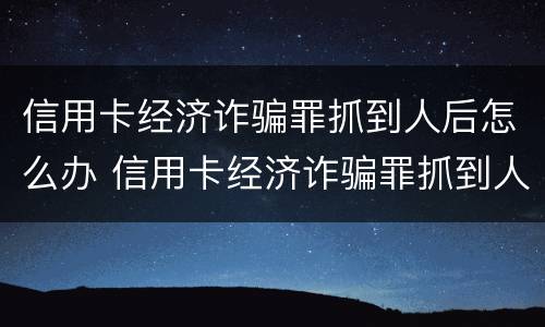 信用卡经济诈骗罪抓到人后怎么办 信用卡经济诈骗罪抓到人后怎么办呢