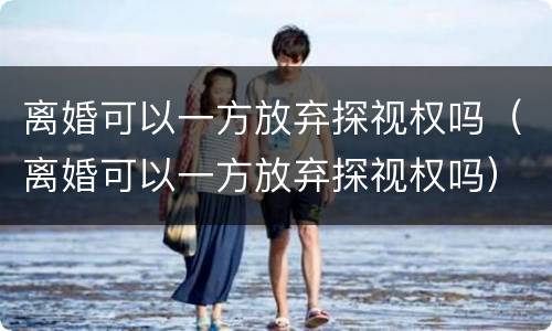 离婚可以一方放弃探视权吗（离婚可以一方放弃探视权吗）