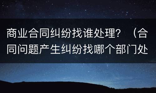 商业合同纠纷找谁处理？（合同问题产生纠纷找哪个部门处理）