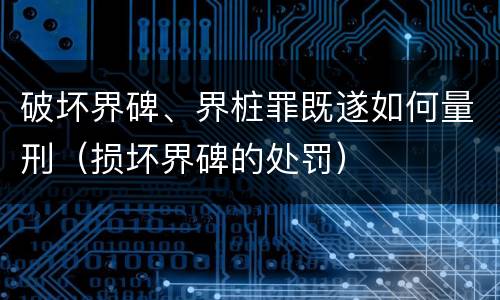 破坏界碑、界桩罪既遂如何量刑（损坏界碑的处罚）