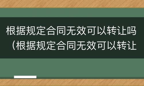 根据规定合同无效可以转让吗（根据规定合同无效可以转让吗为什么）