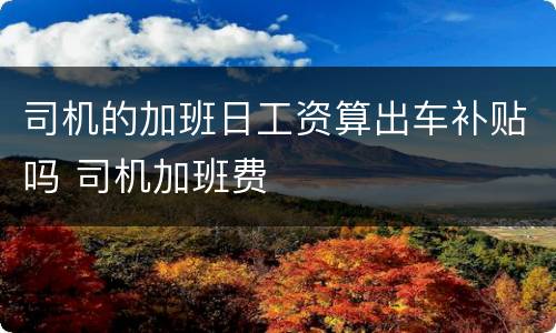 司机的加班日工资算出车补贴吗 司机加班费