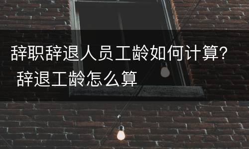 辞职辞退人员工龄如何计算？ 辞退工龄怎么算