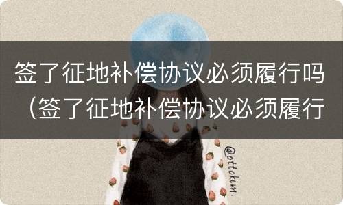 签了征地补偿协议必须履行吗（签了征地补偿协议必须履行吗合法吗）