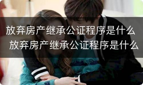 放弃房产继承公证程序是什么 放弃房产继承公证程序是什么样的