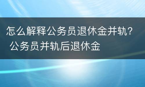 怎么解释公务员退休金并轨？ 公务员并轨后退休金
