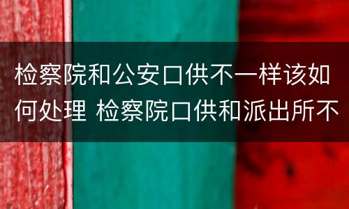 检察院和公安口供不一样该如何处理 检察院口供和派出所不一样会怎么样