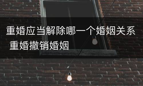 重婚应当解除哪一个婚姻关系 重婚撤销婚姻