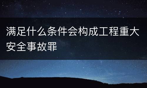 满足什么条件会构成工程重大安全事故罪