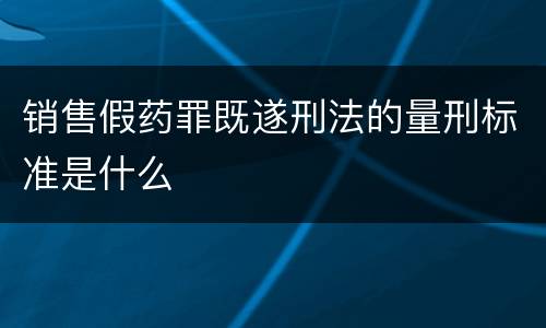 销售假药罪既遂刑法的量刑标准是什么