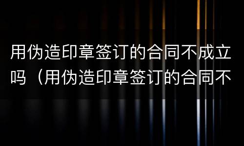 用伪造印章签订的合同不成立吗（用伪造印章签订的合同不成立吗）