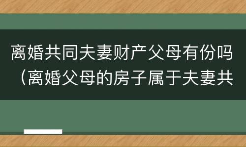 离婚共同夫妻财产父母有份吗（离婚父母的房子属于夫妻共同财产吗）
