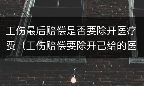 工伤最后赔偿是否要除开医疗费（工伤赔偿要除开己给的医疗费用?吗）