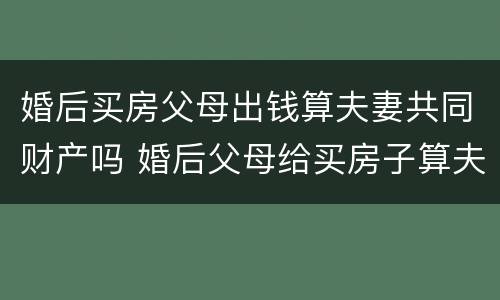 婚后买房父母出钱算夫妻共同财产吗 婚后父母给买房子算夫妻共同财产吗