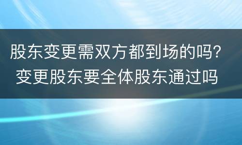 股东变更需双方都到场的吗？ 变更股东要全体股东通过吗