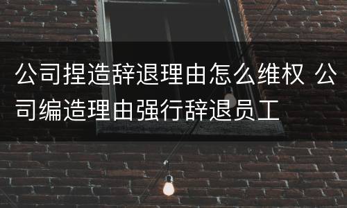 公司捏造辞退理由怎么维权 公司编造理由强行辞退员工