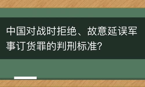 中国对战时拒绝、故意延误军事订货罪的判刑标准？