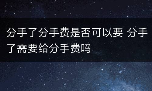 分手了分手费是否可以要 分手了需要给分手费吗