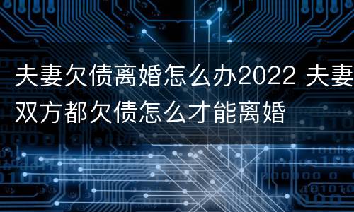 夫妻欠债离婚怎么办2022 夫妻双方都欠债怎么才能离婚