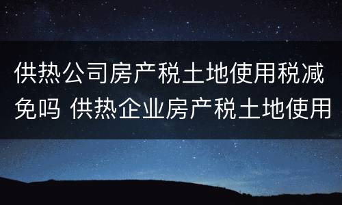 供热公司房产税土地使用税减免吗 供热企业房产税土地使用税怎么享受