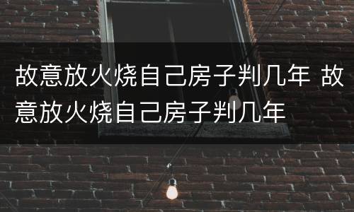 故意放火烧自己房子判几年 故意放火烧自己房子判几年