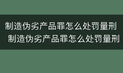 制造伪劣产品罪怎么处罚量刑 制造伪劣产品罪怎么处罚量刑的