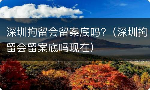 深圳拘留会留案底吗?（深圳拘留会留案底吗现在）